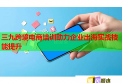 三九跨境電商培訓(xùn)助力企業(yè)出海實(shí)戰(zhàn)技能提升