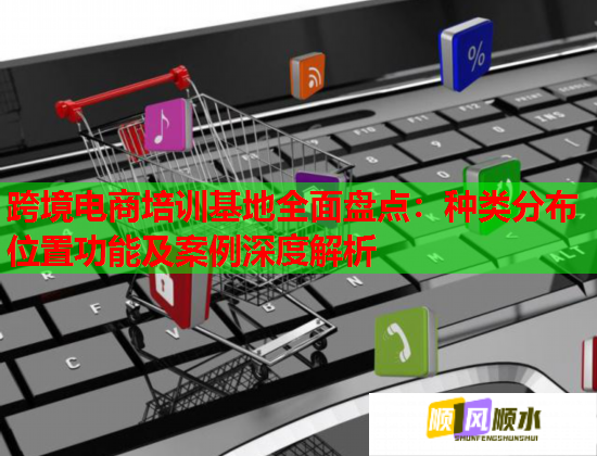 跨境電商培訓基地全面盤點：種類分布位置功能及案例深度解析